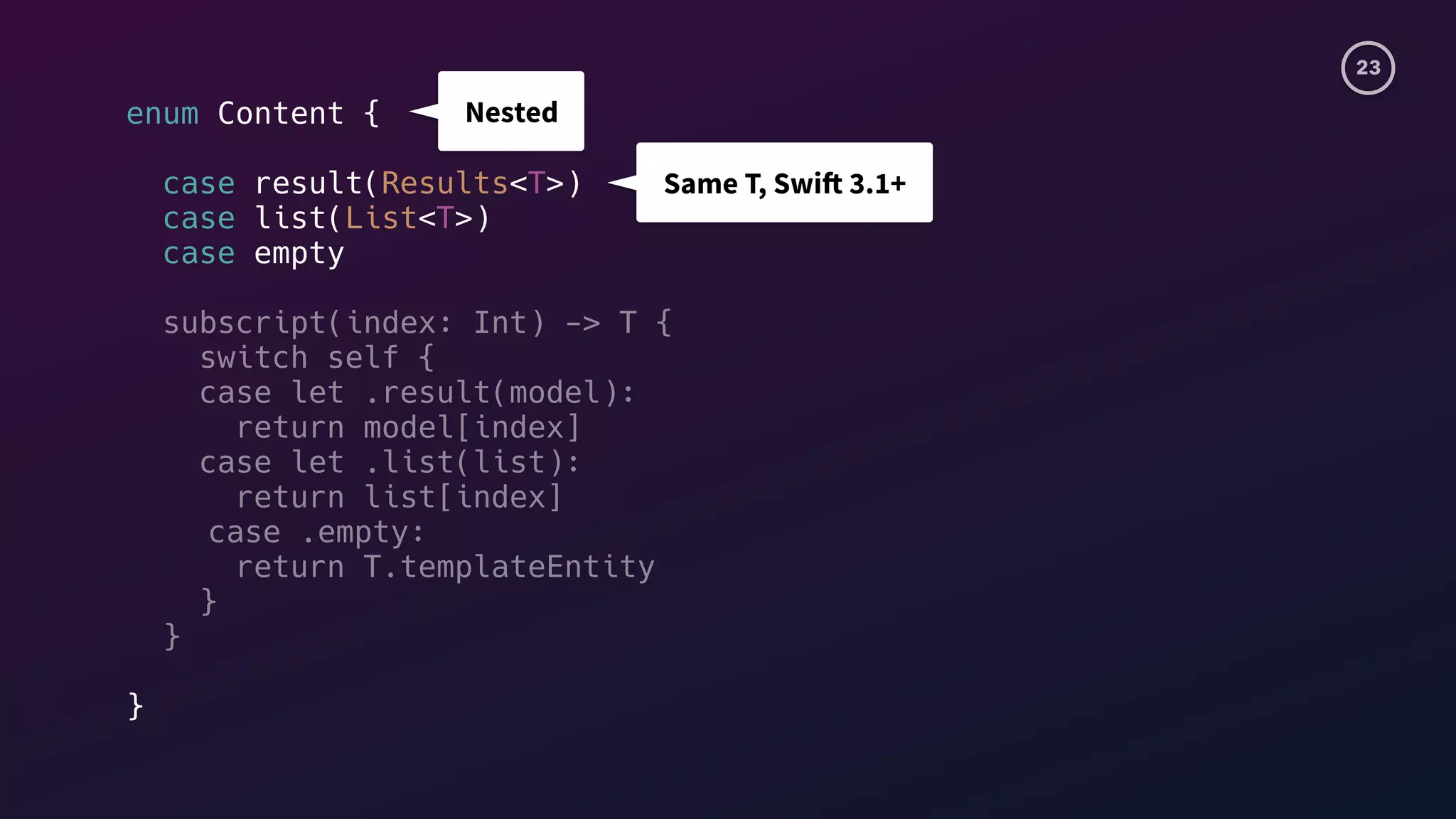 23
enum Content {
case result(Results<T>)
case list(List<T>)
case empty
subscript(index: Int) -> T {
switch self {
case let .result(model):
return model[index]
case let .list(list):
return list[index]
case .empty:
return T.templateEntity
}
}
}
Nested
Same T, Swift 3.1+
 