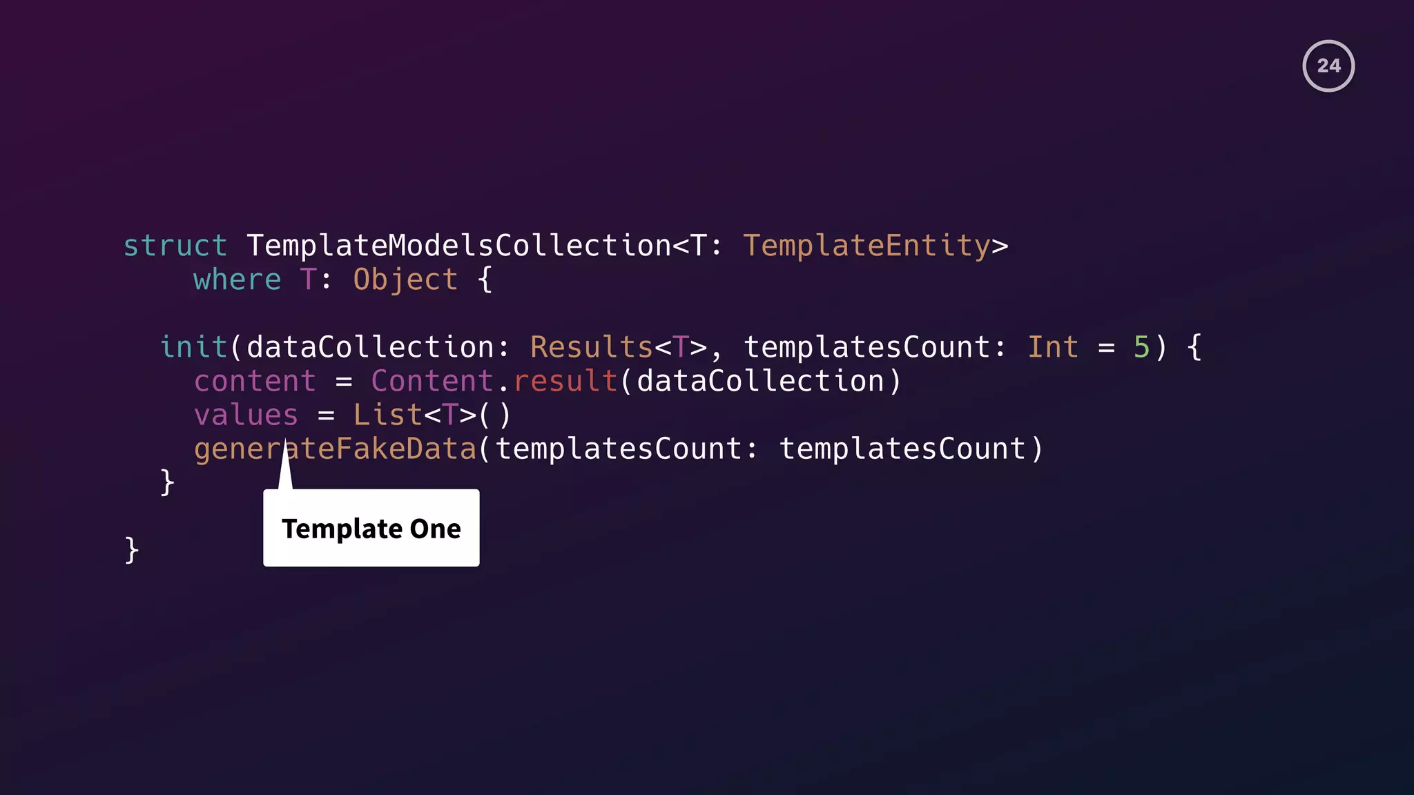 24
struct TemplateModelsCollection<T: TemplateEntity>
where T: Object {
init(dataCollection: Results<T>, templatesCount: Int = 5) {
content = Content.result(dataCollection)
values = List<T>()
generateFakeData(templatesCount: templatesCount)
}
}
Template One
 