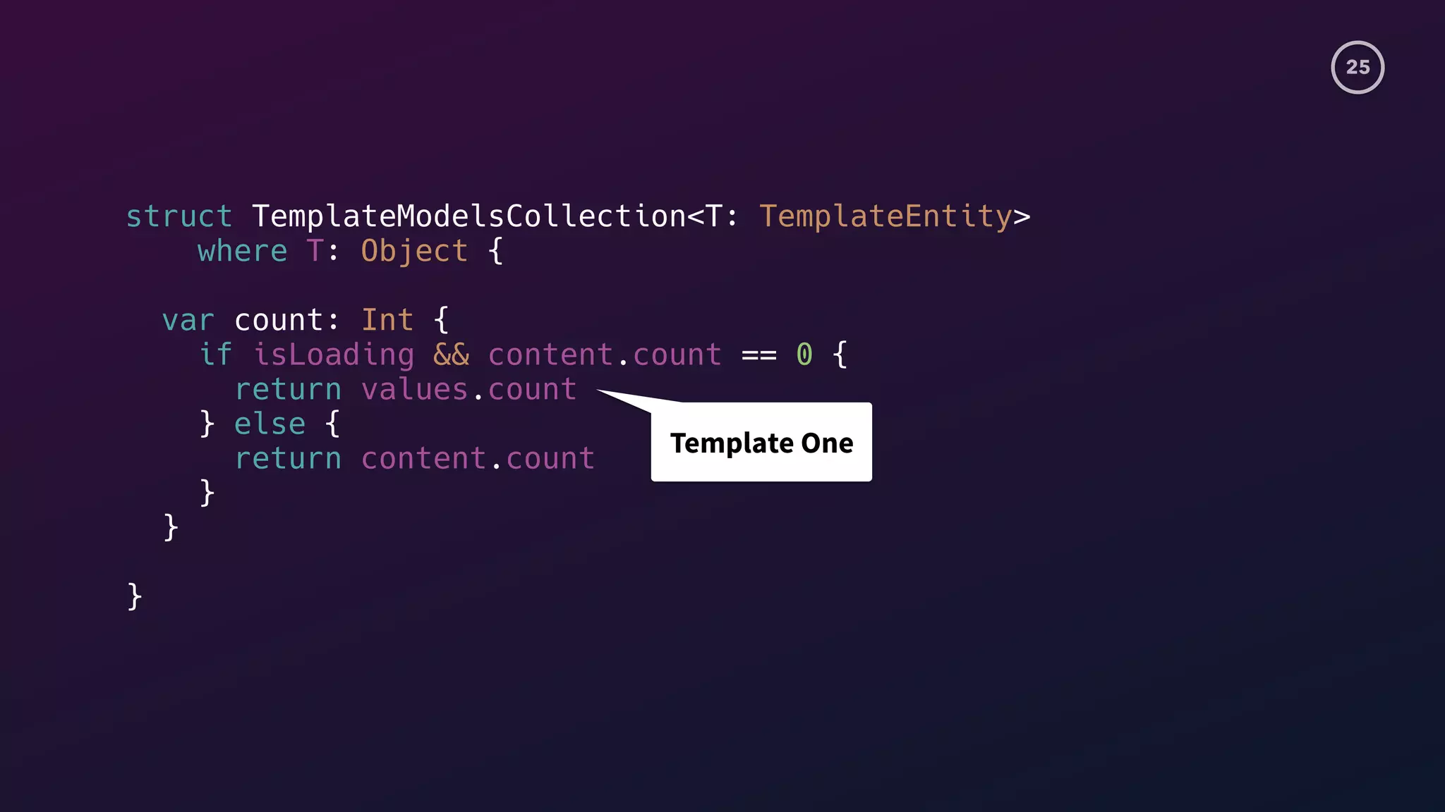 25
struct TemplateModelsCollection<T: TemplateEntity>
where T: Object {
var count: Int {
if isLoading && content.count == 0 {
return values.count
} else {
return content.count
}
}
}
Template One
 