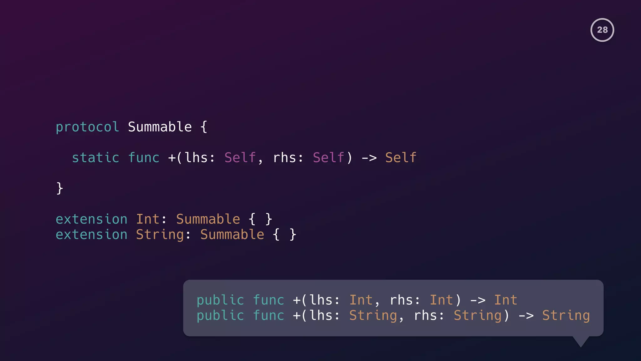 28
protocol Summable {
static func +(lhs: Self, rhs: Self) -> Self
}
extension Int: Summable { }
extension String: Summable { }
public func +(lhs: Int, rhs: Int) -> Int
public func +(lhs: String, rhs: String) -> String
 