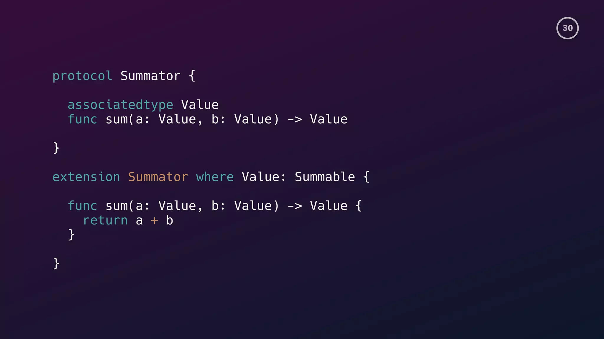 30
protocol Summator {
associatedtype Value
func sum(a: Value, b: Value) -> Value
}
extension Summator where Value: Summable {
func sum(a: Value, b: Value) -> Value {
return a + b
}
}
 