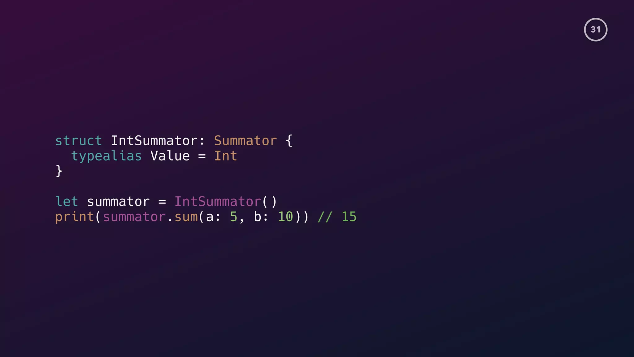 31
struct IntSummator: Summator {
typealias Value = Int
}
let summator = IntSummator()
print(summator.sum(a: 5, b: 10)) // 15
 