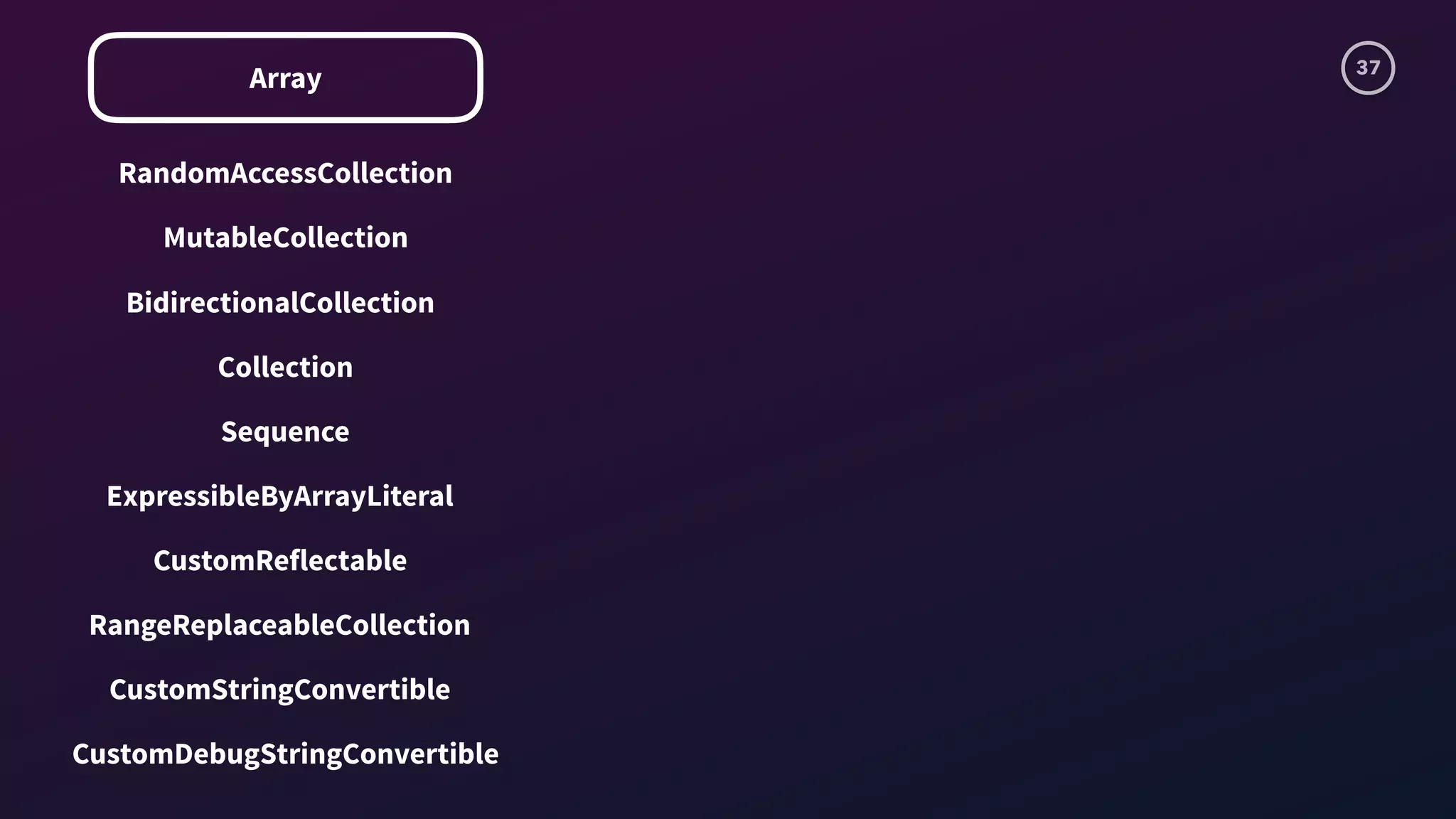 37
Array
RandomAccessCollection
MutableCollection
BidirectionalCollection
Sequence
Collection
ExpressibleByArrayLiteral
CustomReflectable
RangeReplaceableCollection
CustomStringConvertible
CustomDebugStringConvertible
 