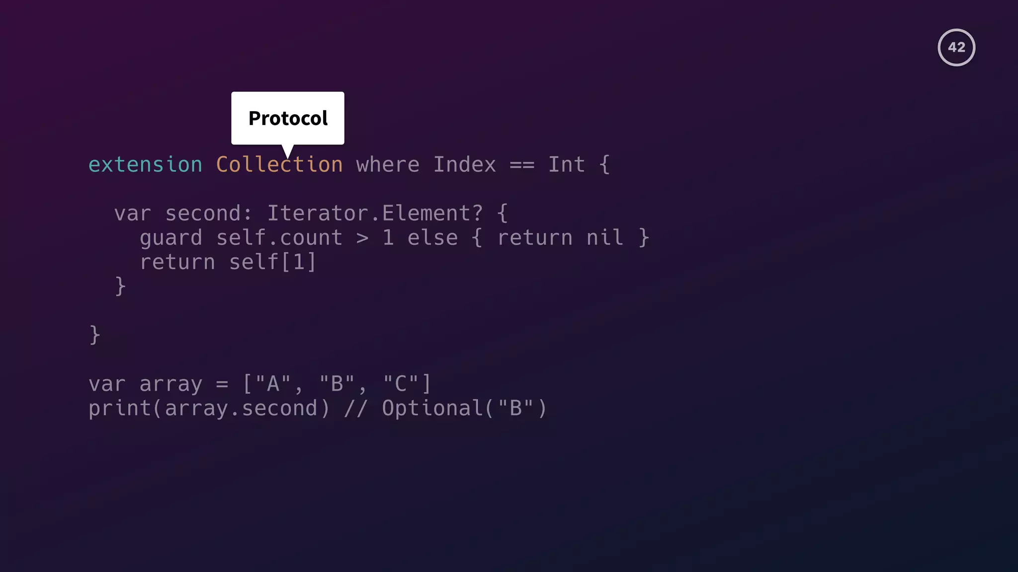 42
extension Collection where Index == Int {
var second: Iterator.Element? {
guard self.count > 1 else { return nil }
return self[1]
}
}
var array = ["A", "B", "C"]
print(array.second) // Optional("B")
Protocol
 