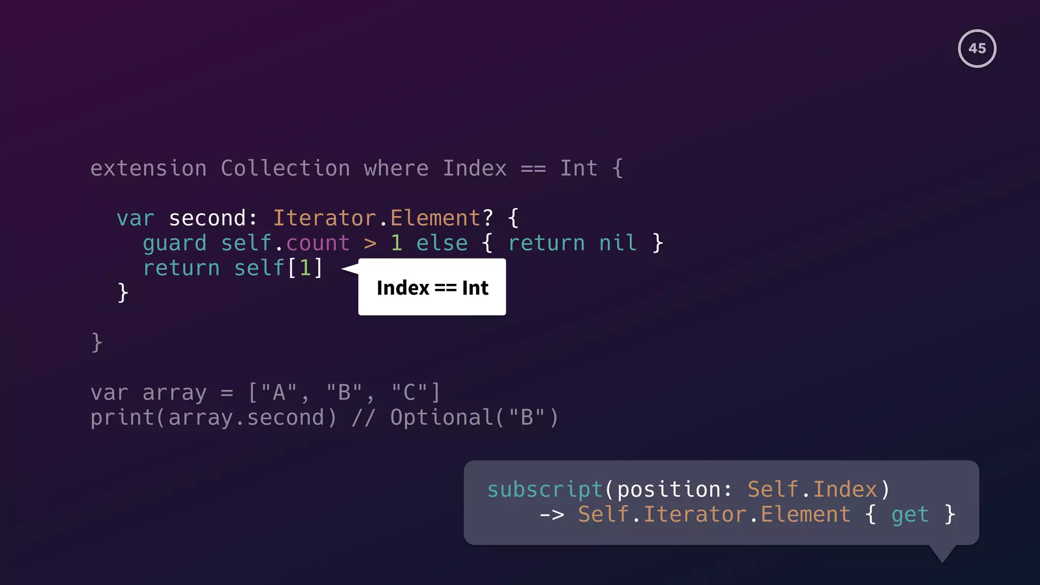 45
extension Collection where Index == Int {
var second: Iterator.Element? {
guard self.count > 1 else { return nil }
return self[1]
}
}
var array = ["A", "B", "C"]
print(array.second) // Optional("B")
Index == Int
subscript(position: Self.Index)
-> Self.Iterator.Element { get }
 