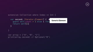 44
extension Collection where Index == Int {
var second: Iterator.Element? {
guard self.count > 1 else { return nil }
return self[1]
}
}
var array = ["A", "B", "C"]
print(array.second) // Optional("B")
Generic Element
 