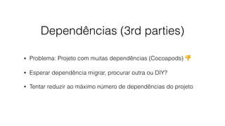 Dependências (3rd parties)
• Problema: Projeto com muitas dependências (Cocoapods) 👎
• Esperar dependência migrar, procurar outra ou DIY?
• Tentar reduzir ao máximo número de dependências do projeto
 