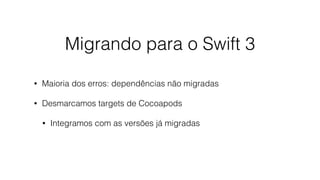 Migrando para o Swift 3
• Maioria dos erros: dependências não migradas
• Desmarcamos targets de Cocoapods
• Integramos com as versões já migradas
 