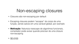 Non-escaping closures
• Closures são non-escaping por default
• Escaping closures podem “escapar” do corpo de uma
função, sendo salvos em uma variável global, por exemplo
• Motivação: Natureza noescape de algoritmos funcionais,
compilador pode avisar quando precisar de uma closure
non-escaping
• SE-0103
 