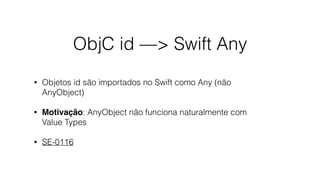ObjC id —> Swift Any
• Objetos id são importados no Swift como Any (não
AnyObject)
• Motivação: AnyObject não funciona naturalmente com
Value Types
• SE-0116
 