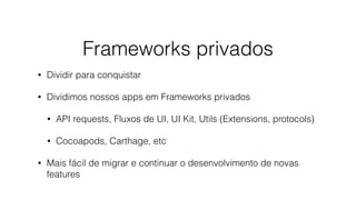 Frameworks privados
• Dividir para conquistar
• Dividimos nossos apps em Frameworks privados
• API requests, Fluxos de UI, UI Kit, Utils (Extensions, protocols)
• Cocoapods, Carthage, etc
• Mais fácil de migrar e continuar o desenvolvimento de novas
features
 