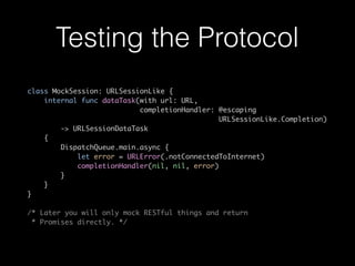 Testing the Protocol
class MockSession: URLSessionLike {
internal func dataTask(with url: URL,
completionHandler: @escaping
URLSessionLike.Completion)
-> URLSessionDataTask
{
DispatchQueue.main.async {
let error = URLError(.notConnectedToInternet)
completionHandler(nil, nil, error)
}
}
}
/* Later you will only mock RESTful things and return
* Promises directly. */
 