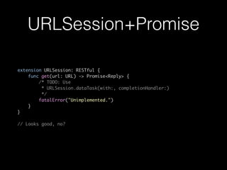 URLSession+Promise
extension URLSession: RESTful {
func get(url: URL) -> Promise<Reply> {
/* TODO: Use
* URLSession.dataTask(with:, completionHandler:)
*/
fatalError("Unimplemented.")
}
}
// Looks good, no?
 
