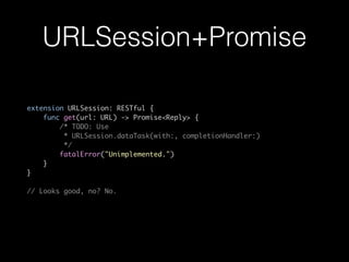 URLSession+Promise
extension URLSession: RESTful {
func get(url: URL) -> Promise<Reply> {
/* TODO: Use
* URLSession.dataTask(with:, completionHandler:)
*/
fatalError("Unimplemented.")
}
}
// Looks good, no? No.
 