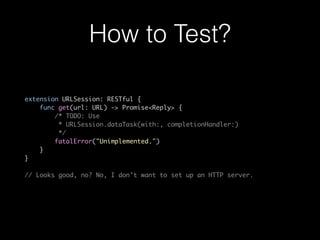 How to Test?
extension URLSession: RESTful {
func get(url: URL) -> Promise<Reply> {
/* TODO: Use
* URLSession.dataTask(with:, completionHandler:)
*/
fatalError("Unimplemented.")
}
}
// Looks good, no? No, I don’t want to set up an HTTP server.
 