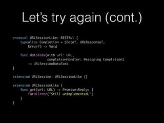Let’s try again (cont.)
protocol URLSessionLike: RESTful {
typealias Completion = (Data?, URLResponse?,
Error?) -> Void
func dataTask(with url: URL,
completionHandler: @escaping Completion)
-> URLSessionDataTask
}
extension URLSession: URLSessionLike {} 
 
extension URLSessionLike {
func get(url: URL) -> Promise<Reply> {
fatalError("Still unimplemented.")
}
}
 