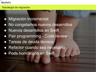 9
Estrategia de migración
● Migración incremental
● No congelamos nuevos desarrollos
● Nuevos desarrollos en Swift
● Pair programming - Code review
● Tareas de deuda técnica
● Refactor cuando sea necesario
● Pods homólogos en Swift
 