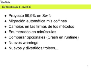 21
● Proyecto 99,9% en Swift
● Migración automática mis co**nes
● Cambios en las firmas de los métodos
● Enumerados en minúsculas
● Comparar opcionales (Crash en runtime)
● Nuevos warnings
● Nuevos y divertidos troleos...
Swift 3 (XCode 8 - Swift 3)
 