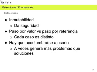 25
Estructuras
● Inmutabilidad
o Da seguridad
● Paso por valor vs paso por referencia
o Cada caso es distinto
● Hay que acostumbrarse a usarlo
o A veces genera más problemas que
soluciones
Estructuras / Enumerados
 