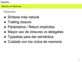 36
● Sintaxis más natural
● Trailing closure
● Parámetros / Return implícitos
● Mayor uso de closures vs delegates
● Typealias para dar semántica
● Cuidado con los ciclos de memoria
Closures
Blocks vs Closures
 