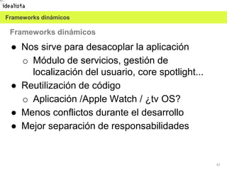 47
● Nos sirve para desacoplar la aplicación
o Módulo de servicios, gestión de
localización del usuario, core spotlight...
● Reutilización de código
o Aplicación /Apple Watch / ¿tv OS?
● Menos conflictos durante el desarrollo
● Mejor separación de responsabilidades
Frameworks dinámicos
Frameworks dinámicos
 