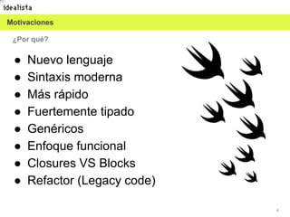4
¿Por qué?
● Nuevo lenguaje
● Sintaxis moderna
● Más rápido
● Fuertemente tipado
● Genéricos
● Enfoque funcional
● Closures VS Blocks
● Refactor (Legacy code)
Motivaciones
 
