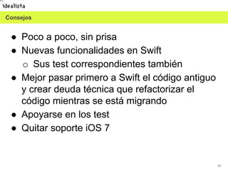 58
● Poco a poco, sin prisa
● Nuevas funcionalidades en Swift
o Sus test correspondientes también
● Mejor pasar primero a Swift el código antiguo
y crear deuda técnica que refactorizar el
código mientras se está migrando
● Apoyarse en los test
● Quitar soporte iOS 7
Consejos
 