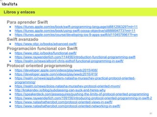 61
Para aprender Swift
● https://itunes.apple.com/es/book/swift-programming-language/id881256329?mt=11
● https://itunes.apple.com/es/book/using-swift-cocoa-objective/id888894773?mt=11
● https://itunes.apple.com/es/course/developing-ios-9-apps-swift/id1104579961?l=en
Swift avanzado
● https://www.objc.io/books/advanced-swift/
Programación funcional con Swift
● https://www.objc.io/books/functional-swift/
● https://www.raywenderlich.com/114456/introduction-functional-programming-swift
● https://realm.io/news/altconf-chris-eidhof-functional-programming-in-swift/
Protocol oriented programming
● https://developer.apple.com/videos/play/wwdc2015/408/
● https://developer.apple.com/videos/play/wwdc2016/419/
● https://realm.io/news/appbuilders-natasha-muraschev-practical-protocol-oriented-
programming/
● https://realm.io/news/doios-natasha-murashev-protocol-oriented-mvvm/
● http://krakendev.io/blog/subclassing-can-suck-and-heres-why
● https://speakerdeck.com/jessesquires/pushing-the-limits-of-protocol-oriented-programming
● https://www.raywenderlich.com/109156/introducing-protocol-oriented-programming-in-swift-2
● https://www.natashatherobot.com/protocol-oriented-views-in-swift/
● https://www.natashatherobot.com/protocol-oriented-networking-in-swift/
Libros y enlaces
 