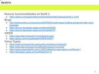 62
Nuevas funcionalidades en Swift 3
● https://github.com/apple/swift-evolution/blob/master/releases/swift-3_0.md
Bugs
● http://stackoverflow.com/questions/28476030/xcode-keeps-building-storyboard-after-each-
keystroke
● https://forums.developer.apple.com/thread/43445
● https://forums.developer.apple.com/thread/62737
VIPER
● https://www.objc.io/issues/13-architecture/viper/
● https://github.com/mutualmobile/VIPER-SWIFT
Value Types
● https://realm.io/news/andy-matuschak-controlling-complexity/
● https://www.objc.io/issues/16-swift/swift-classes-vs-structs/
● https://www.raywenderlich.com/112027/reference-value-types-in-swift-part-1
● https://developer.apple.com/swift/blog/?id=10
 