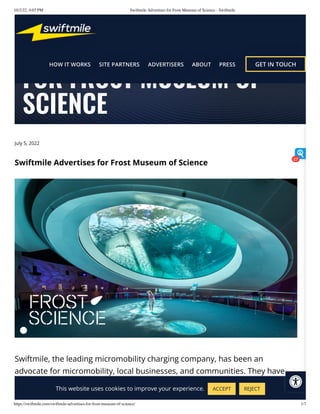 10/2/22, 4:03 PM Swiftmile Advertises for Frost Museum of Science - Swiftmile
https://swiftmile.com/swiftmile-advertises-for-frost-museum-of-science/ 1/7
July 5, 2022
Swiftmile Advertises for Frost Museum of Science
Swiftmile, the leading micromobility charging company, has been an
advocate for micromobility, local businesses, and communities. They have
exemplified this by advertising for businesses at their charging stations. Now,
SWIFTMILE ADVERTISES
FOR FROST MUSEUM OF
SCIENCE
This website uses cookies to improve your experience. ACCEPT REJECT
27
 