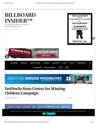 10/2/22, 4:00 PM Swiftmile Runs Center for Missing Children Campaign | Billboard Insider™
https://www.billboardinsider.com/swiftmile-runs-center-for-missing-children-campaign/ 1/8
BILLBOARD
INSIDER™
The daily news you need to run your out of
home advertising business.
Sunday, October 2, 2022
Views: 181
Swiftmile Runs Center for Missing
Children Campaign
August 22, 2022 12:03 am
BUSINESS CREATIVE DIGITAL SIGNS FINANCE PODCASTS LEGAL SALES CLASSIFIEDS
SUBSCRIBE PUBLICATIONS  LISTS CART

Weusecookiestoensurethatwegiveyouthebestexperienceonourwebsite.Ifyoucontinuetousethissitewewillassumethatyouarehappywithit.
Ok Privacy policy
6
 