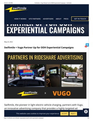 10/2/22, 4:03 PM Swiftmile + Vugo Partner Up for OOH Experiential Campaigns - Swiftmile
https://swiftmile.com/swiftmile-vugo-partner-up-for-ooh-experiential-campaigns/ 1/6
May 23, 2022
Swiftmile + Vugo Partner Up for OOH Experiential Campaigns
Swiftmile, the pioneer in light electric vehicle charging, partners with Vugo,
an innovative advertising company that provides a highly targeted ad
platform by collaborating with the rideshare industry.
SWIFTMILE + VUGO
PARTNER UP FOR OOH
EXPERIENTIAL CAMPAIGNS
This website uses cookies to improve your experience. ACCEPT REJECT
27
 