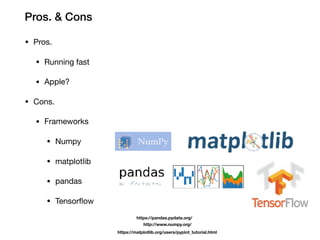 Pros. & Cons
• Pros.
• Running fast
• Apple?
• Cons.
• Frameworks
• Numpy
• matplotlib
• pandas
• Tensorflow
https://pandas.pydata.org/
http://www.numpy.org/
https://matplotlib.org/users/pyplot_tutorial.html