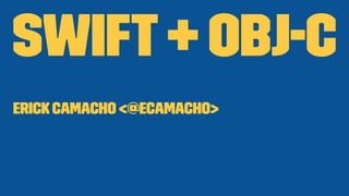 Swift + Obj-C 
Erick Camacho <@ecamacho> 
 