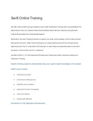Swift Online Training
We offer Online Swift Training by Experts Learn Swift Certification Training with Course Material Pdf
Attend Demo Free Live Tutorial Videos Download Best Swift Interview Questions by Spiritsofts
institute Reasonable Fee Hyderabad Bangalore
Spiritsofts is the best Training Institutes to expand your skills and knowledge. We Provides the best
learning Environment. Obtain all the training by our expert professional which is having working
experience from Top IT companies.The Training in is every thing we explained based on real time
scenarios, it works which we do in companies.
we offers Swift 5.1, 5.2 iOS Application Development training also offers corporate training and
Classroom Training.
Experts Training sessions will absolutely help you to get in-depth knowledge on the subject.
Swift Course Content
● Introduction to Swift
● Introduction to Playground
● Variables and Constants
● Optional & Forced Unwrapping
● Class and Objects
● Playing with Methods
Introduction to iOS Application Development
 