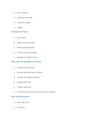 ● Root controller
● Navigation Controller
● Tab Bar Controller
● Segues
Working with Pickers
● Date Picker
● Single Component picker
● Multi Component picker
● Custom picker with images
● Delegates and Data sources
Table view with Navigation Controllers
● Working with Table View
● Working with Table View Controller
● Grouped and Indexed Section
● Header and Footer
● Custom Table View
● Connecting View controller with Table View Controller
Basic Data Persistence
● Store data in file
● Core Data
 