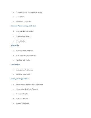 ● Visualizing your movement on a map
● Annotation
● Latitude & Longitude
Camera, Photo Library, Collection
● Image Picker Controllers
● Camera and Library
● UI Collection
Multimedia
● Playing video using URL
● Playing video using resource
● Working with Audio
Localization
● Localization Architecture
● Localize application
Deploy your application
● Overview on deployment of application
● Generating Certificate Request
● Provision Profile
● App ID Creation
● Deploy Application
 