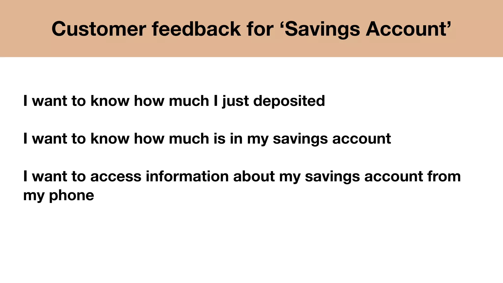 I want to know how much I just deposited
I want to know how much is in my savings account
I want to access information about my savings account from
my phone
Customer feedback for ‘Savings Account’
 