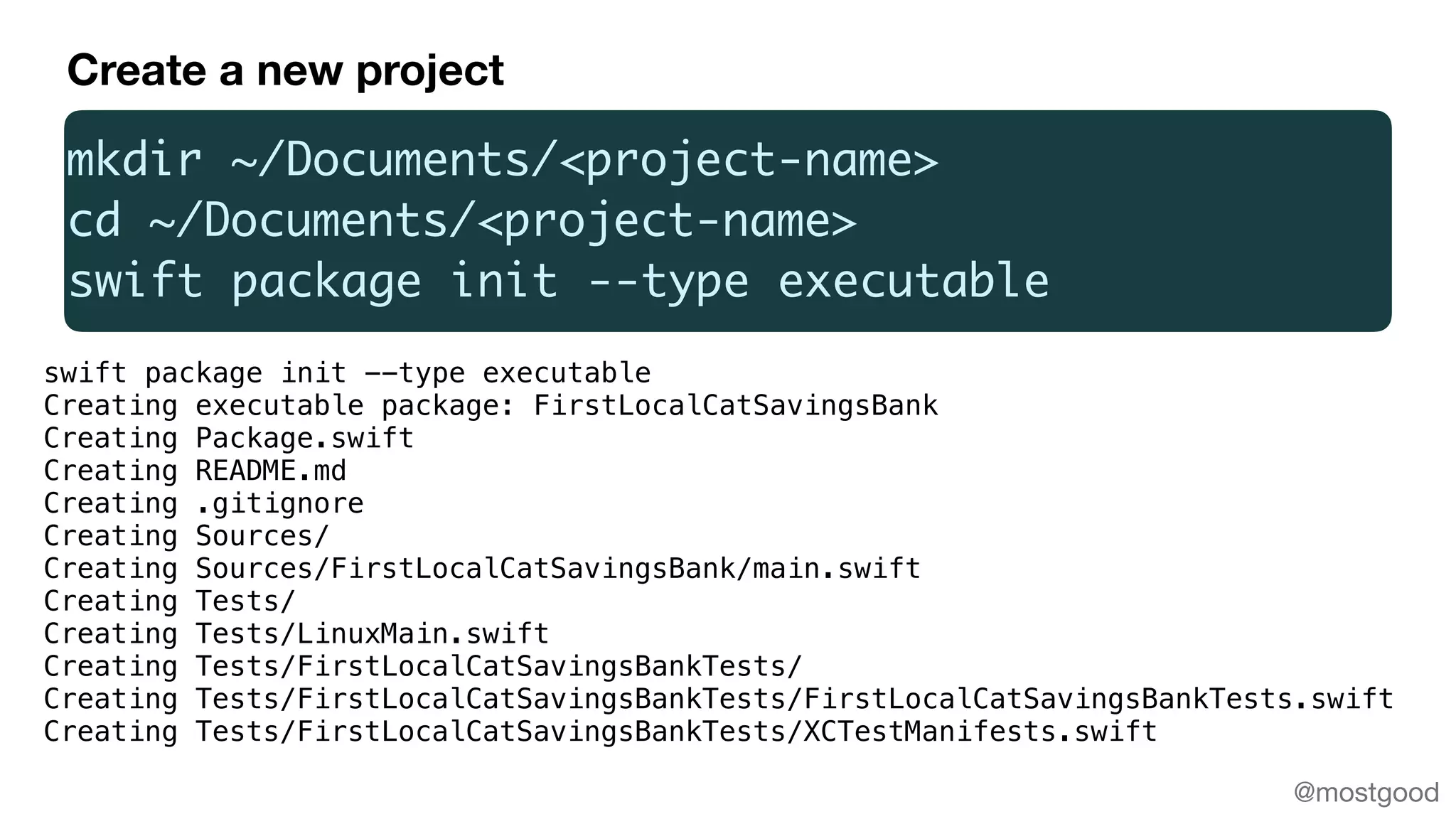 @mostgood
mkdir ~/Documents/<project-name>
cd ~/Documents/<project-name>
swift package init --type executable
swift package init --type executable
Creating executable package: FirstLocalCatSavingsBank
Creating Package.swift
Creating README.md
Creating .gitignore
Creating Sources/
Creating Sources/FirstLocalCatSavingsBank/main.swift
Creating Tests/
Creating Tests/LinuxMain.swift
Creating Tests/FirstLocalCatSavingsBankTests/
Creating Tests/FirstLocalCatSavingsBankTests/FirstLocalCatSavingsBankTests.swift
Creating Tests/FirstLocalCatSavingsBankTests/XCTestManifests.swift
Create a new project
 