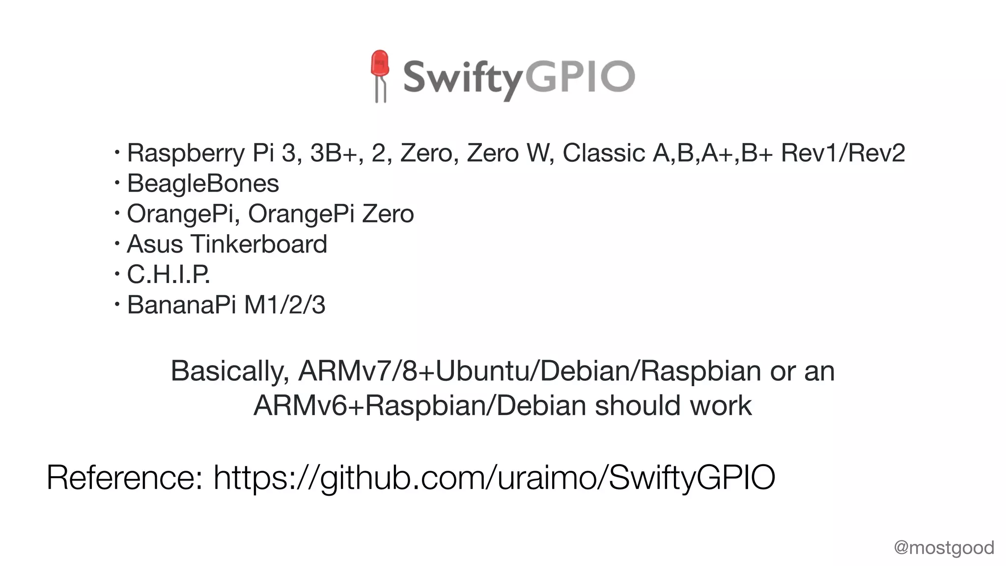 Reference: https://github.com/uraimo/SwiftyGPIO
@mostgood
Basically, ARMv7/8+Ubuntu/Debian/Raspbian or an
ARMv6+Raspbian/Debian should work
• Raspberry Pi 3, 3B+, 2, Zero, Zero W, Classic A,B,A+,B+ Rev1/Rev2

• BeagleBones

• OrangePi, OrangePi Zero

• Asus Tinkerboard 

• C.H.I.P.

• BananaPi M1/2/3
 