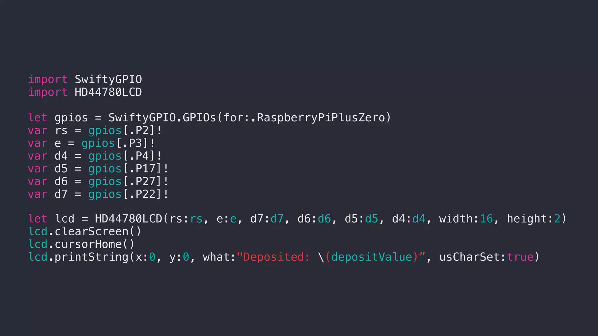 import SwiftyGPIO
import HD44780LCD
let gpios = SwiftyGPIO.GPIOs(for:.RaspberryPiPlusZero)
var rs = gpios[.P2]!
var e = gpios[.P3]!
var d4 = gpios[.P4]!
var d5 = gpios[.P17]!
var d6 = gpios[.P27]!
var d7 = gpios[.P22]!
let lcd = HD44780LCD(rs:rs, e:e, d7:d7, d6:d6, d5:d5, d4:d4, width:16, height:2)
lcd.clearScreen()
lcd.cursorHome()
lcd.printString(x:0, y:0, what:"Deposited: (depositValue)”, usCharSet:true)
 