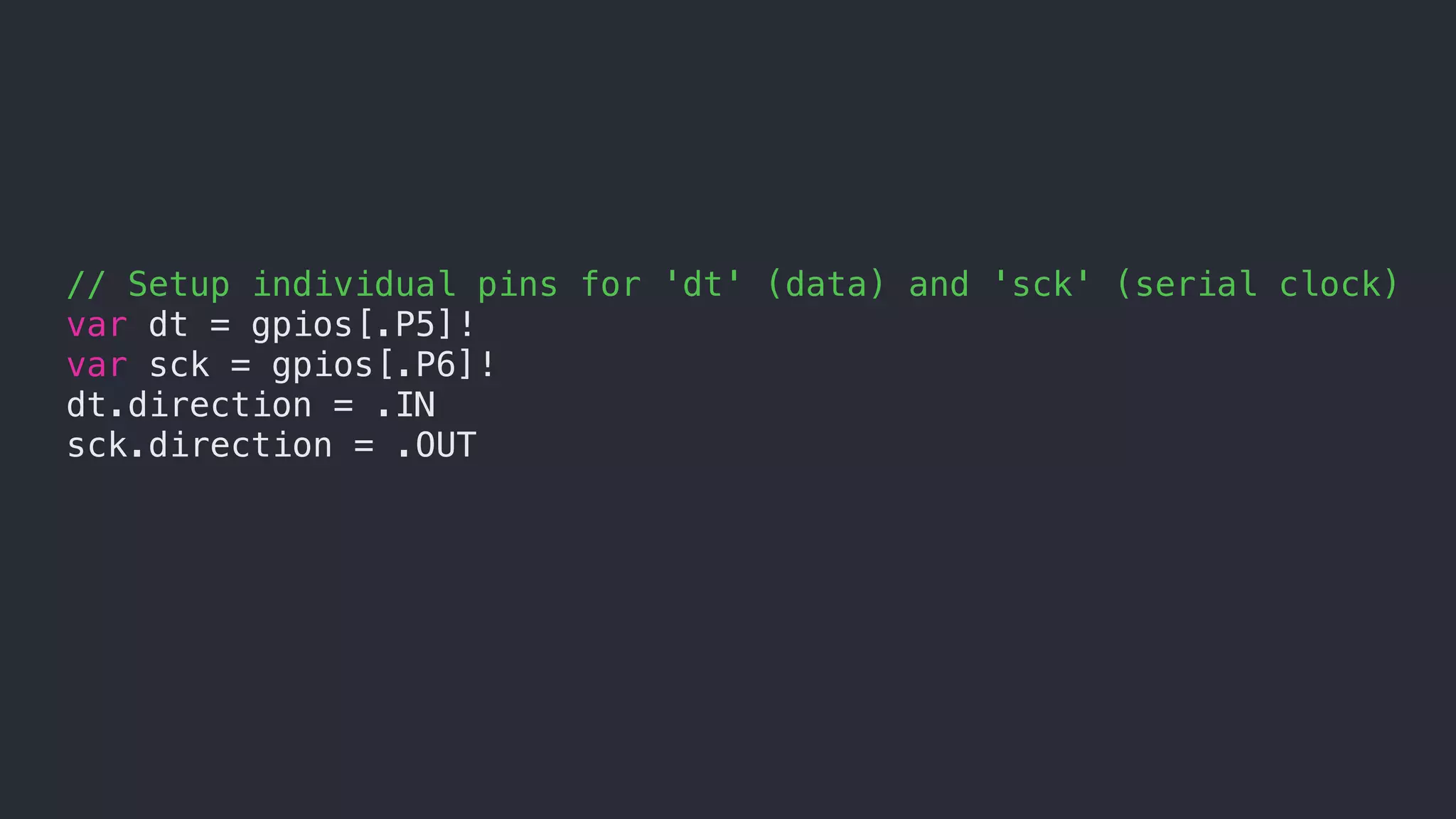 // Setup individual pins for 'dt' (data) and 'sck' (serial clock)
var dt = gpios[.P5]!
var sck = gpios[.P6]!
dt.direction = .IN
sck.direction = .OUT
 