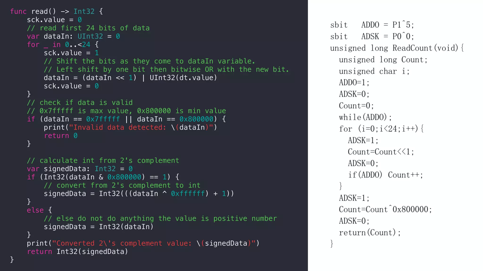 func read() -> Int32 {
sck.value = 0
// read first 24 bits of data
var dataIn: UInt32 = 0
for _ in 0..<24 {
sck.value = 1
// Shift the bits as they come to dataIn variable.
// Left shift by one bit then bitwise OR with the new bit.
dataIn = (dataIn << 1) | UInt32(dt.value)
sck.value = 0
}
// check if data is valid
// 0x7fffff is max value, 0x800000 is min value
if (dataIn == 0x7fffff || dataIn == 0x800000) {
print("Invalid data detected: (dataIn)")
return 0
}
// calculate int from 2's complement
var signedData: Int32 = 0
if (Int32(dataIn & 0x800000) == 1) {
// convert from 2's complement to int
signedData = Int32(((dataIn ^ 0xffffff) + 1))
}
else {
// else do not do anything the value is positive number
signedData = Int32(dataIn)
}
print("Converted 2's complement value: (signedData)")
return Int32(signedData)
}
 