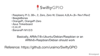 Reference: https://github.com/uraimo/SwiftyGPIO
@mostgood
Basically, ARMv7/8+Ubuntu/Debian/Raspbian or an
ARMv6+Raspbian/D...