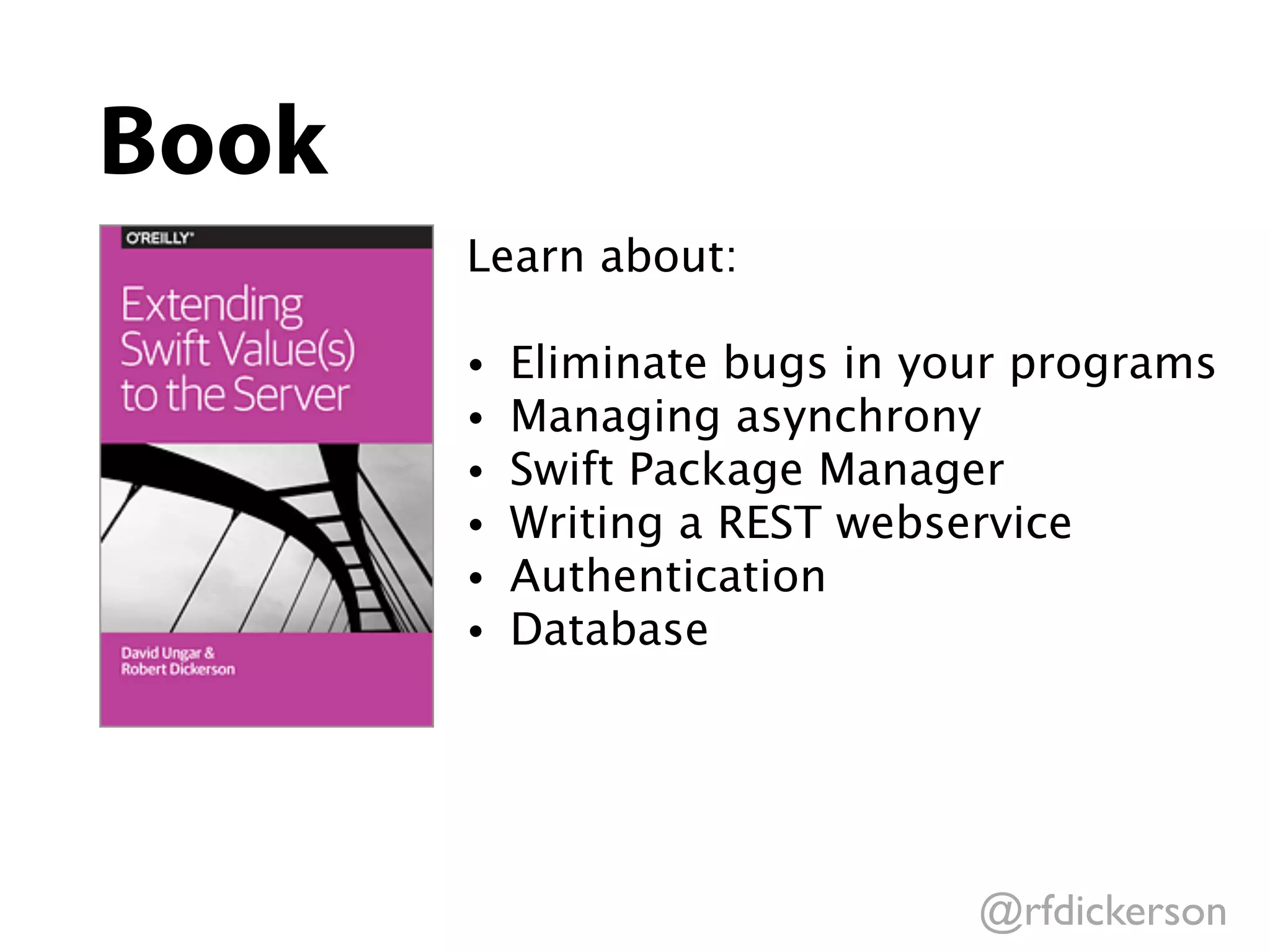 @rfdickerson
Book
Learn about:
• Eliminate bugs in your programs
• Managing asynchrony
• Swift Package Manager
• Writing a REST webservice
• Authentication
• Database
 