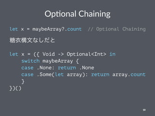 Op#onal Chaining
let x = maybeArray?.count // Optional Chaining
糖衣構文なしだと
let x = ({ Void -> Optional<Int> in
switch maybeArray {
case .None: return .None
case .Some(let array): return array.count
}
})()
10
 