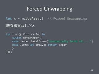 Forced Unwrapping
let x = maybeArray! // Forced Unwrapping
糖衣構文なしだと
let x = ({ Void -> Int in
switch maybeArray {
case .None: fatalError("unexpectedly found nil ...")
case .Some(let array): return array
}
})()
11
 