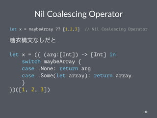 Nil Coalescing Operator
let x = maybeArray ?? [1,2,3] // Nil Coalescing Operator
糖衣構文なしだと
let x = ({ (arg:[Int]) -> [Int] in
switch maybeArray {
case .None: return arg
case .Some(let array): return array
}
})([1, 2, 3])
12
 