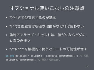 オプショナル使いこなしの注意点
• "?"付きで型宣言するのが基本
• "!"付き型宣言は明確な理由がなければ使わない
• 強制アンラップ・キャストは、値がnilならバグの
ときのみ使う
• "?"や"??"を積極的に使うとコードの可読性が増す
if let delegate = delegate { delegate.someMethod() } // 冗長
delegate?.someMethod() // 簡潔・可読性良し
13
 