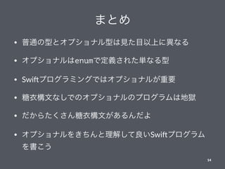 まとめ
• 普通の型とオプショナル型は見た目以上に異なる
• オプショナルはenumで定義された単なる型
• Swi%プログラミングではオプショナルが重要
• 糖衣構文なしでのオプショナルのプログラムは地獄
• だからたくさん糖衣構文があるんだよ
• オプショナルをきちんと理解して良いSwi%プログラム
を書こう
14
 